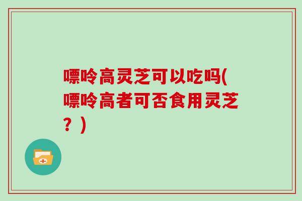 嘌呤高灵芝可以吃吗(嘌呤高者可否食用灵芝？)