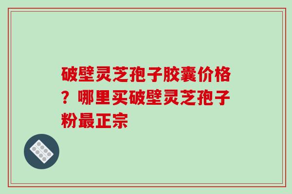 破壁灵芝孢子胶囊价格?哪里买破壁灵芝孢子粉最正宗