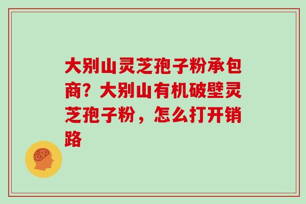 大别山灵芝孢子粉承包商?大别山有机破壁灵芝孢子粉,怎么打开销路