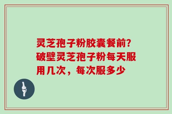 灵芝孢子粉胶囊餐前?破壁灵芝孢子粉每天服用几次,每次服多少
