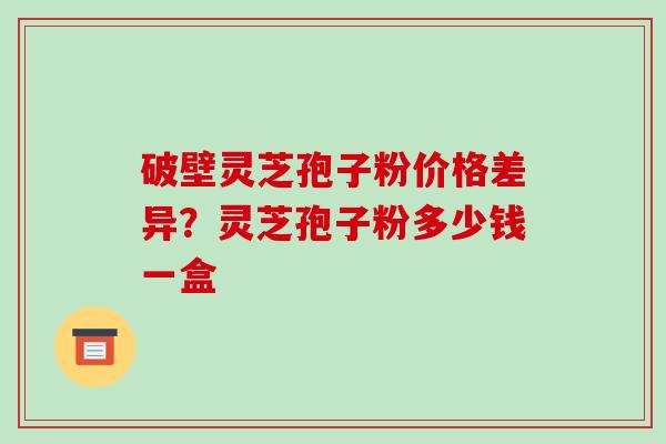 破壁灵芝孢子粉价格差异?灵芝孢子粉多少钱一盒