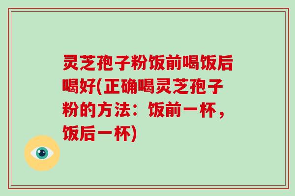 灵芝孢子粉饭前喝饭后喝好(正确喝灵芝孢子粉的方法:饭前一杯,饭后一杯)
