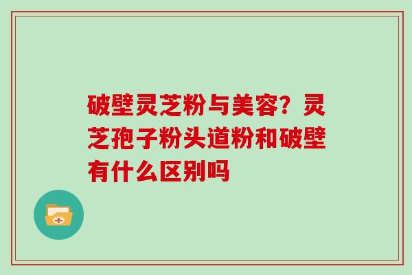 破壁灵芝粉与美容?灵芝孢子粉头道粉和破壁有什么区别吗