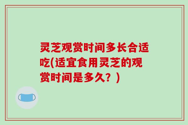 灵芝观赏时间多长合适吃(适宜食用灵芝的观赏时间是多久？)