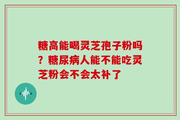 糖高能喝灵芝孢子粉吗?糖尿病人能不能吃灵芝粉会不会太补了