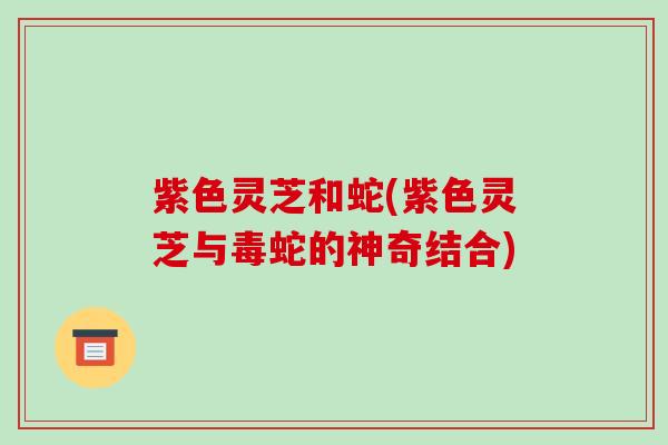 紫色灵芝和蛇(紫色灵芝与毒蛇的神奇结合)
