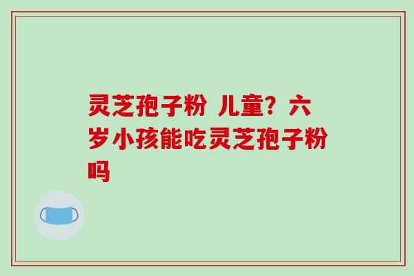 灵芝孢子粉 儿童?六岁小孩能吃灵芝孢子粉吗