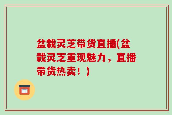 盆栽灵芝带货直播(盆栽灵芝重现魅力,直播带货热卖!)