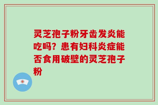 灵芝孢子粉牙齿发炎能吃吗？患有妇科炎症能否食用破壁的灵芝孢子粉