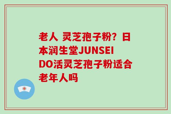 老人 灵芝孢子粉？日本润生堂JUNSEIDO活灵芝孢子粉适合老年人吗