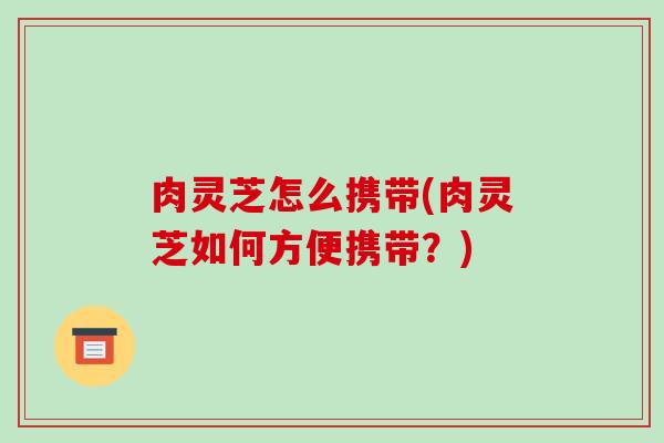 肉灵芝怎么携带(肉灵芝如何方便携带？)