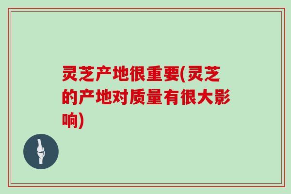 灵芝产地很重要(灵芝的产地对质量有很大影响)