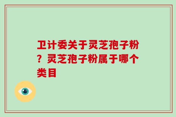 卫计委关于灵芝孢子粉？灵芝孢子粉属于哪个类目