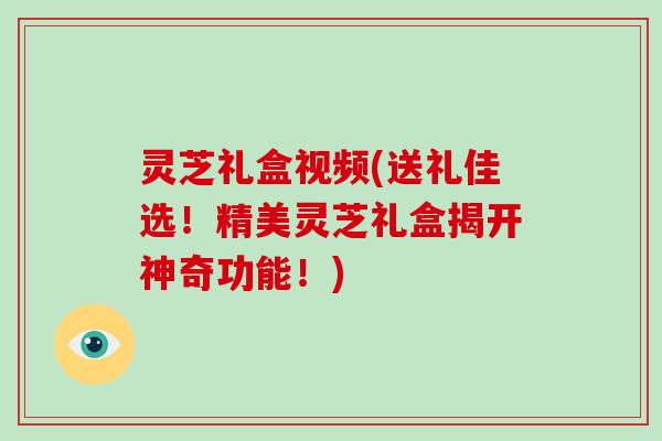 灵芝礼盒视频(送礼佳选!精美灵芝礼盒揭开神奇功能!)