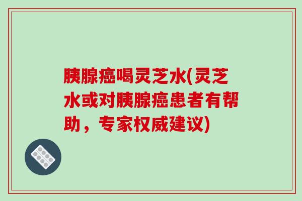 胰腺癌喝灵芝水(灵芝水或对胰腺癌患者有帮助,专家权威建议)