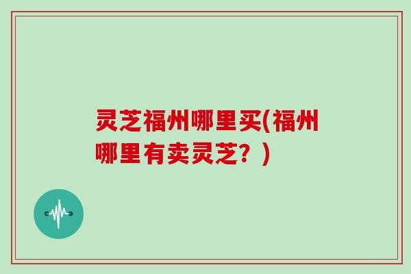 灵芝福州哪里买(福州哪里有卖灵芝?)