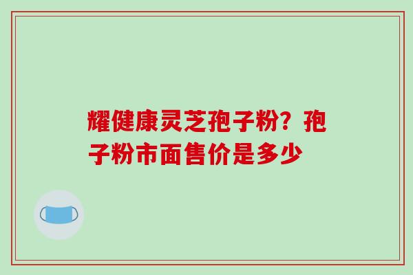 耀健康灵芝孢子粉？孢子粉市面售价是多少