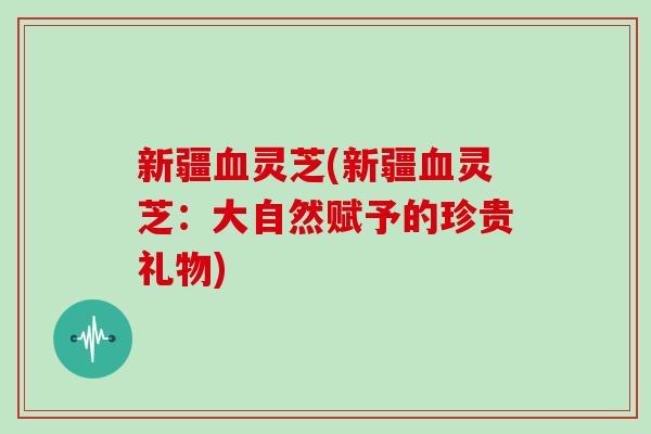 新疆血灵芝(新疆血灵芝：大自然赋予的珍贵礼物)