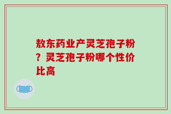 敖东药业产灵芝孢子粉？灵芝孢子粉哪个性价比高