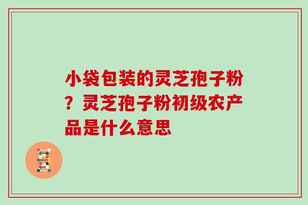 小袋包装的灵芝孢子粉？灵芝孢子粉初级农产品是什么意思