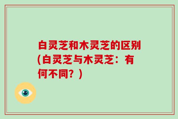 白灵芝和木灵芝的区别(白灵芝与木灵芝:有何不同?)