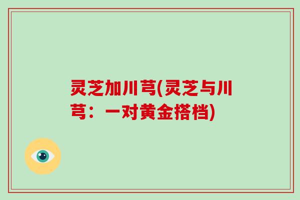 灵芝加川芎(灵芝与川芎：一对黄金搭档)