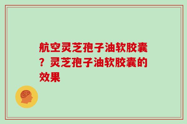 航空灵芝孢子油软胶囊？灵芝孢子油软胶囊的效果
