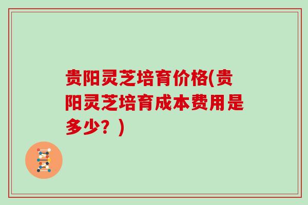 贵阳灵芝培育价格(贵阳灵芝培育成本费用是多少？)