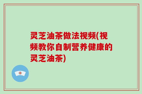 灵芝油茶做法视频(视频教你自制营养健康的灵芝油茶)