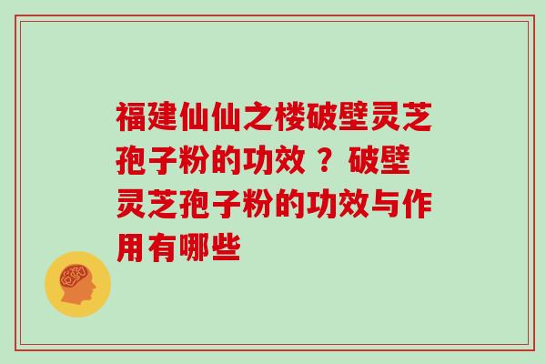 福建仙仙之楼破壁灵芝孢子粉的功效 ?破壁灵芝孢子粉的功效与作用有哪些