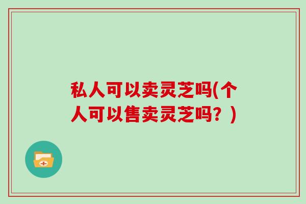 私人可以卖灵芝吗(个人可以售卖灵芝吗？)