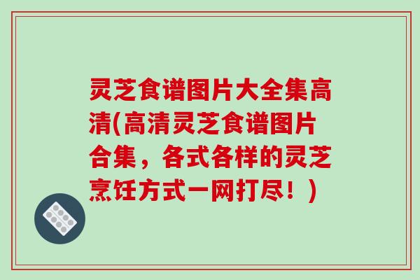 灵芝食谱图片大全集高清(高清灵芝食谱图片合集,各式各样的灵芝烹饪方式一网打尽!)