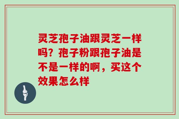 灵芝孢子油跟灵芝一样吗?孢子粉跟孢子油是不是一样的啊,买这个效果怎么样