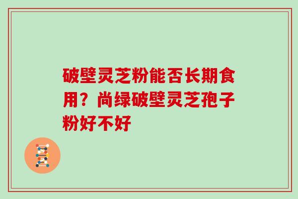 破壁灵芝粉能否长期食用？尚绿破壁灵芝孢子粉好不好