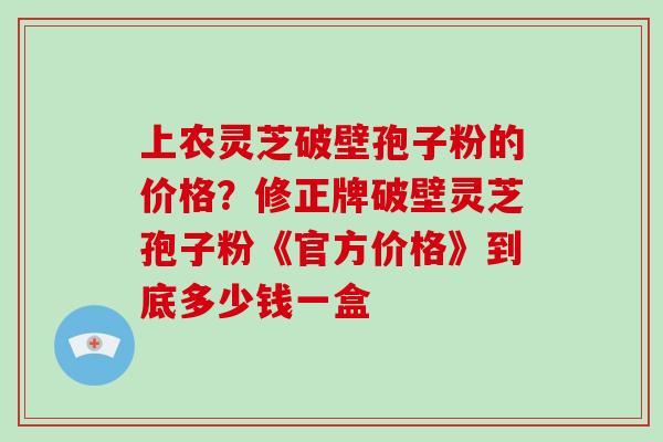 上农灵芝破壁孢子粉的价格？修正牌破壁灵芝孢子粉《官方价格》到底多少钱一盒