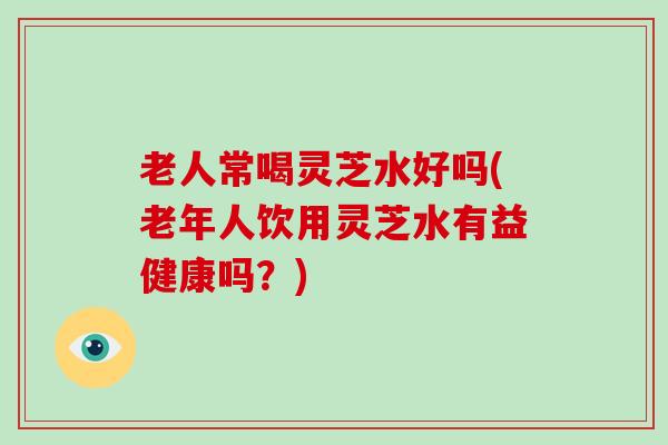 老人常喝灵芝水好吗(老年人饮用灵芝水有益健康吗？)