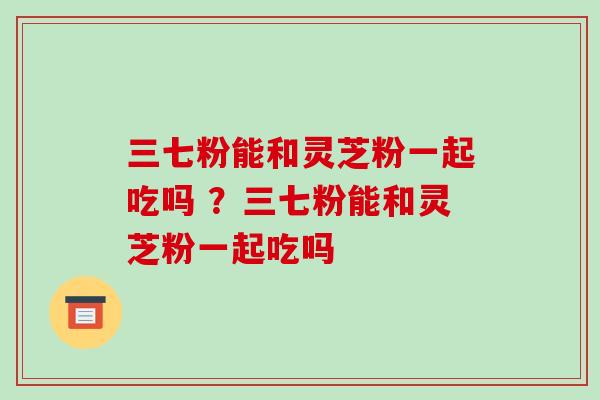 三七粉能和灵芝粉一起吃吗 ？三七粉能和灵芝粉一起吃吗