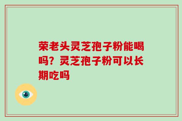 荣老头灵芝孢子粉能喝吗？灵芝孢子粉可以长期吃吗