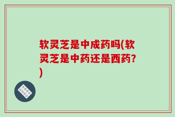 软灵芝是中成药吗(软灵芝是中药还是西药?)