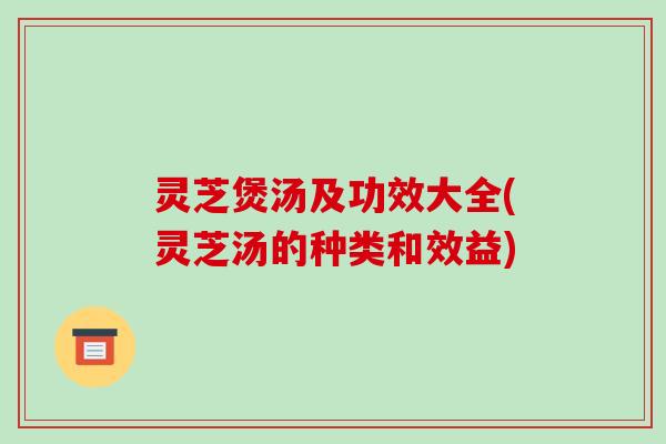 灵芝煲汤及功效大全(灵芝汤的种类和效益)