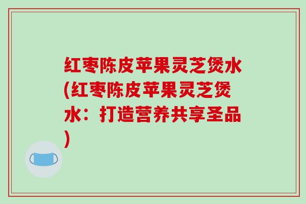 红枣陈皮苹果灵芝煲水(红枣陈皮苹果灵芝煲水:打造营养共享圣品)