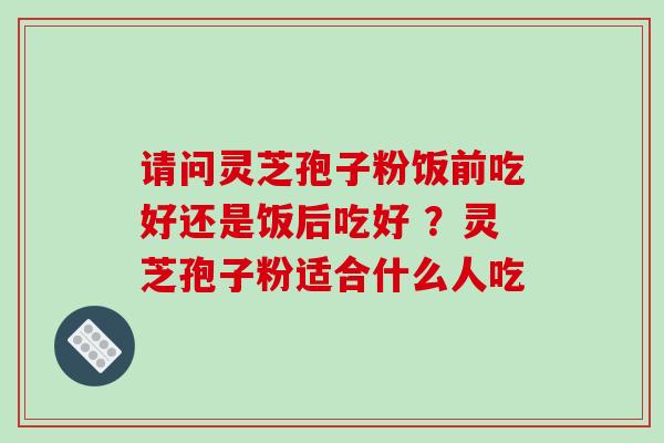 请问灵芝孢子粉饭前吃好还是饭后吃好 ?灵芝孢子粉适合什么人吃