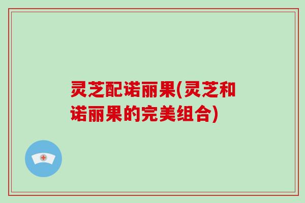 灵芝配诺丽果(灵芝和诺丽果的完美组合)