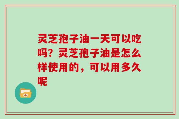 灵芝孢子油一天可以吃吗?灵芝孢子油是怎么样使用的,可以用多久呢