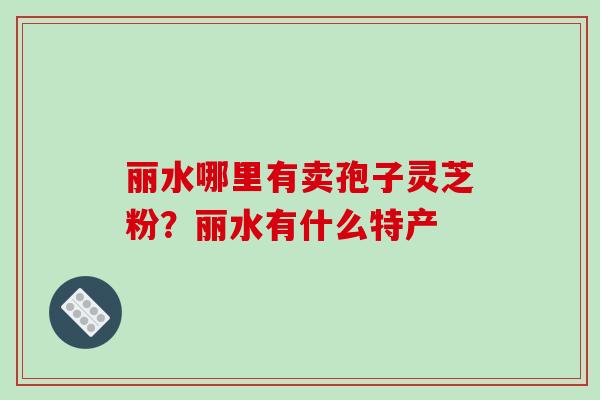 丽水哪里有卖孢子灵芝粉?丽水有什么特产