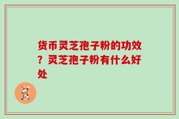 货币灵芝孢子粉的功效?灵芝孢子粉有什么好处