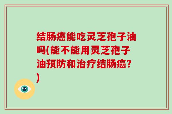 结肠癌能吃灵芝孢子油吗(能不能用灵芝孢子油预防和治疗结肠癌?)