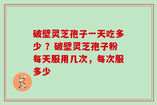 破壁灵芝孢子一天吃多少 ?破壁灵芝孢子粉每天服用几次,每次服多少