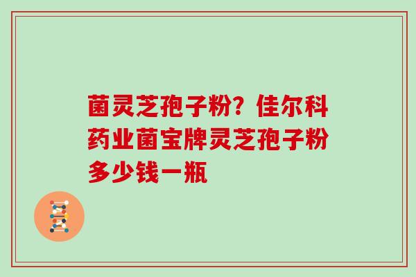 菌灵芝孢子粉?佳尔科药业菌宝牌灵芝孢子粉多少钱一瓶
