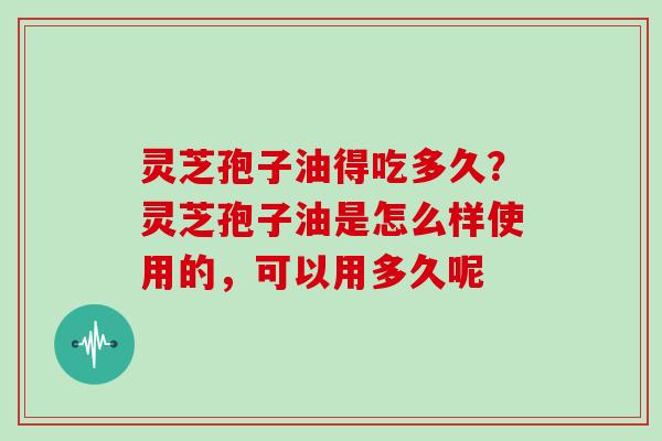 灵芝孢子油得吃多久？灵芝孢子油是怎么样使用的，可以用多久呢